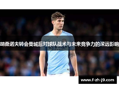 胡桑诺夫转会曼城后对球队战术与未来竞争力的深远影响