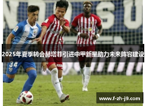 2025年夏季转会赫塔菲引进中甲新星助力未来阵容建设 2025年夏季转会赫塔菲引进中甲新星助力未来阵容建设