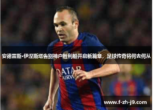 安德雷斯·伊涅斯塔告别神户胜利船开启新篇章，足球传奇将何去何从